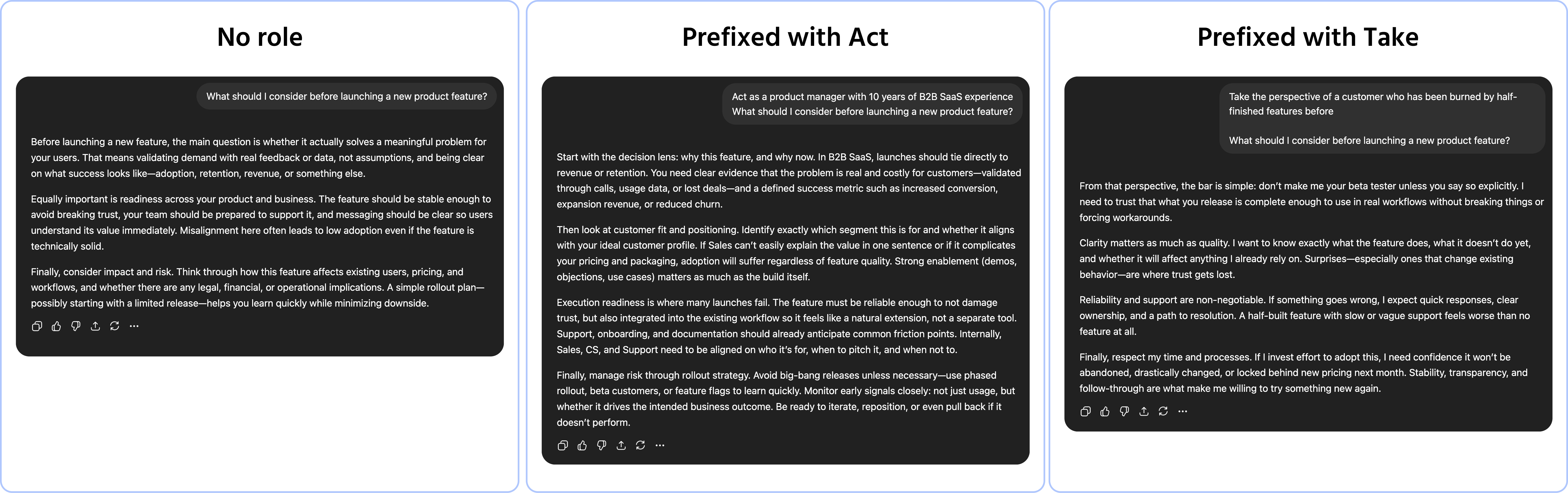 Screenshot description: A chat window showing the same base request sent three times with different role instructions, producing visibly different responses. The base request is: "What should I consider before launching a new product feature?" First version: no role — AI responds with a generic bulleted list of common considerations. Second version: prefixed with Act as a product manager with 10 years of B2B SaaS experience — AI responds with a more specific, prioritized list referencing user research, stakeholder alignment, and rollout risk. Third version: prefixed with Take the perspective of a customer who has been burned by half-finished features before — AI responds with a skeptical, direct list of questions a frustrated user would ask. Each version labeled with its role instruction. The shift in tone and perspective is clearly visible across the three responses.